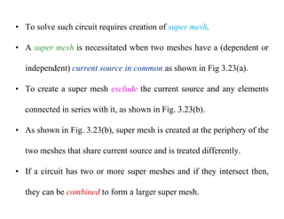 • To solve such circuit requires creation of super mesh.
• A super mesh is necessitated when two meshes have a (dependent or
independent) current source in common as shown in Fig 3.23(a).
• To create a super mesh exclude the current source and any elements
connected in series with it, as shown in Fig. 3.23(b).
• As shown in Fig. 3.23(b), super mesh is created at the periphery of the
two meshes that share current source and is treated differently.
• If a circuit has two or more super meshes and if they intersect then,
they can be combined to form a larger super mesh.
 
