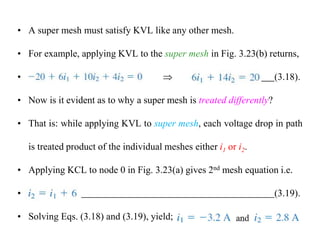 • A super mesh must satisfy KVL like any other mesh.
• For example, applying KVL to the super mesh in Fig. 3.23(b) returns,
•  (3.18).
• Now is it evident as to why a super mesh is treated differently?
• That is: while applying KVL to super mesh, each voltage drop in path
is treated product of the individual meshes either i1 or i2.
• Applying KCL to node 0 in Fig. 3.23(a) gives 2nd mesh equation i.e.
• (3.19).
• Solving Eqs. (3.18) and (3.19), yield;
 