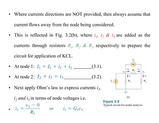 • Where currents directions are NOT provided, then always assume that
current flows away from the node being considered.
• This is reflected in Fig. 3.2(b), where i1, i2 & i3 are added as the
currents through resistors R1, R2 & R3 respectively to prepare the
circuit for application of KCL.
• At node 1: (3.1).
• At node 2: (3.2).
• Next apply Ohm’s law to express currents i1,
i2 and i3 in terms of node voltages i.e.
•
 