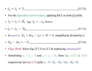 • (3.7.2).
• For the dependent current source, applying KCL to node Q yields;
• but
• (3.7.3).
• In mesh 4: simplified & divided by 2,
• (3.7.4).
• Class Work: Solve Eqs (3.7.1) to (3.7.4) employing substitution?
• Substituting i1 = i2 – 5 and i2 = i3 – 3i4 from Eqs. 3.7.2 & 3.7.3
respectively into Eq 3.71 yield; i2 – 5 + 3i3 – 9i4 + 6i3 – 4i4 = 0.
 