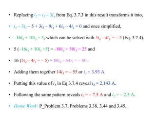 • Replacing i2 = i3 – 3i4 from Eq. 3.7.3 in this result transforms it into,
• i3 – 3i4 – 5 + 3i3 – 9i4 + 6i3 – 4i4 = 0 and once simplified,
• –16i4 + 10i3 = 5, which can be solved with 5i4 – 4i3 = – 5 (Eq. 3.7.4).
• 5 (–16i4 + 10i3 =5) = –80i4 + 50i3 = 25 and
• 16 (5i4 – 4i3 = – 5) = 80i4 – 64i3 = – 80.
• Adding them together 14i3 = – 55 or i3 = 3.93 A.
• Putting this value of i3 in Eq 3.7.4 reveal i4 = 2.143 A.
• Following the same pattern reveals i1 = – 7.5 A and i2 = – 2.5 A.
• Home Work: P_Problem 3.7, Problems 3.38, 3.44 and 3.45.
 