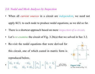 3.6: Nodal and Mesh Analyses by Inspection
• When all current sources in a circuit are independent, we need not
apply KCL to each node to produce nodal equations, as we did so far.
• There is a shortcut approach based on mere inspection of a circuit.
• Let’s re-examine the circuit of Fig. 3.26(a) that we solved in Sec 3.2.
• Re-visit the nodal equations that were derived for
this circuit, one of which casted in matrix form is
reproduced below,
• (3.21).
 