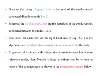 • Observe that every diagonal term is the sum of the conductance's
connected directly to node 1 or 2.
• Where as the off-diagonal terms are the negatives of the conductance's
connected between the nodes 1 & 2.
• Also note that each term on the right hand side of Eq. (3.21) is the
algebraic sum of independent current sources connected to the node.
• In general, if a circuit with independent current sources has N non-
reference nodes, then N-node voltage equations can be written in
terms of the conductance's as shown in the conductance matrix below.
 