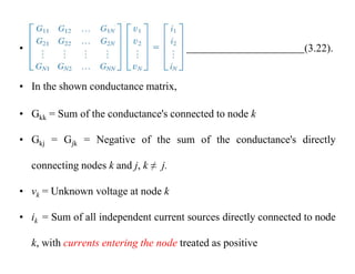 • (3.22).
• In the shown conductance matrix,
• Gkk = Sum of the conductance's connected to node k
• Gkj = Gjk = Negative of the sum of the conductance's directly
connecting nodes k and j, k ≠ j.
• vk = Unknown voltage at node k
• ik = Sum of all independent current sources directly connected to node
k, with currents entering the node treated as positive
 