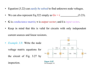 • Equation (3.22) can easily be solved to find unknown node voltages.
• We can also represent Eq.322 simply as Gv = i (3.23).
• G is conductance matrix; v is output vector; and i is input vector.
• Keep in mind that this is valid for circuits with only independent
current sources and linear resistors.
• Example 3.8: Write the node
voltage matrix equations for
the circuit of Fig. 3.27 by
inspection.
 