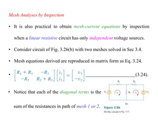 Mesh Analyses by Inspection
• It is also practical to obtain mesh-current equations by inspection
when a linear resistive circuit has only independent voltage sources.
• Consider circuit of Fig. 3.26(b) with two meshes solved in Sec 3.4.
• Mesh equations derived are reproduced in matrix form as Eq. 3.24.
• (3.24).
• Notice that each of the diagonal terms is the
sum of the resistances in path of mesh 1 or 2.
 