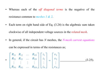 • Whereas each of the off diagonal terms is the negative of the
resistance common to meshes 1 & 2.
• Each term on right hand side of Eq. (3.24) is the algebraic sum taken
clockwise of all independent voltage sources in the related mesh.
• In general, if the circuit has N meshes, the N-mesh current equations
can be expressed in terms of the resistances as;
• (3.25).
 