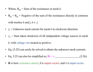 • Where, Rkk = Sum of the resistances in mesh k.
• Rkj = Rjk = Negative of the sum of the resistances directly in common
with meshes k and j, k ≠ j.
• ik = Unknown mesh current for mesh k in clockwise direction.
• vk = Sum taken clockwise of all independent voltage sources in mesh
k, with voltage rise treated as positive.
• Eq. (3.25) can easily be solved to obtain the unknown mesh currents.
• Eq. 3.25 can also be simplified as; Ri = v (3.26).
• R is here resistance matrix; i is output vector; and v is input vector.
 