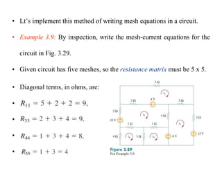 • Lt’s implement this method of writing mesh equations in a circuit.
• Example 3.9: By inspection, write the mesh-current equations for the
circuit in Fig. 3.29.
• Given circuit has five meshes, so the resistance matrix must be 5 x 5.
• Diagonal terms, in ohms, are:
•
•
•
•
 