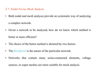 3.7: Nodal Versus Mesh Analysis
• Both nodal and mesh analyses provide an systematic way of analyzing
a complex network.
• Given a network to be analyzed, how do we know which method is
better or more efficient?
• The choice of the better method is dictated by two factors
• The first factor is the nature of the particular network.
• Networks that contain many series-connected elements, voltage
sources, or super meshes are more suitable for mesh analysis.
 
