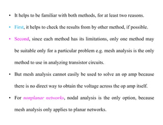 • It helps to be familiar with both methods, for at least two reasons.
• First, it helps to check the results from by other method, if possible.
• Second, since each method has its limitations, only one method may
be suitable only for a particular problem e.g. mesh analysis is the only
method to use in analyzing transistor circuits.
• But mesh analysis cannot easily be used to solve an op amp because
there is no direct way to obtain the voltage across the op amp itself.
• For nonplanar networks, nodal analysis is the only option, because
mesh analysis only applies to planar networks.
 