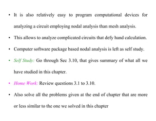 • It is also relatively easy to program computational devices for
analyzing a circuit employing nodal analysis than mesh analysis.
• This allows to analyze complicated circuits that defy hand calculation.
• Computer software package based nodal analysis is left as self study.
• Self Study: Go through Sec 3.10, that gives summary of what all we
have studied in this chapter.
• Home Work: Review questions 3.1 to 3.10.
• Also solve all the problems given at the end of chapter that are more
or less similar to the one we solved in this chapter
 