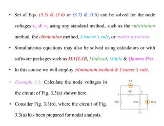 • Set of Eqs. (3.5) & (3.6) or (3.7) & (3.8) can be solved for the node
voltages v1 & v2 using any standard method, such as the substitution
method, the elimination method, Cramer’s rule, or matrix inversion.
• Simultaneous equations may also be solved using calculators or with
software packages such as MATLAB, Mathcad, Maple & Quattro Pro
• In this course we will employ elimination method & Cramer’s rule.
• Example 3.1: Calculate the node voltages in
the circuit of Fig. 3.3(a) shown here.
• Consider Fig. 3.3(b), where the circuit of Fig.
3.3(a) has been prepared for nodal analysis.
 