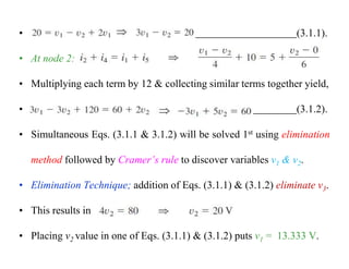 • (3.1.1).
• At node 2:
• Multiplying each term by 12 & collecting similar terms together yield,
• (3.1.2).
• Simultaneous Eqs. (3.1.1 & 3.1.2) will be solved 1st using elimination
method followed by Cramer’s rule to discover variables v1 & v2.
• Elimination Technique; addition of Eqs. (3.1.1) & (3.1.2) eliminate v3.
• This results in
• Placing v2 value in one of Eqs. (3.1.1) & (3.1.2) puts v1 = 13.333 V.
 