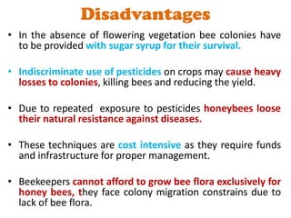 Disadvantages
• In the absence of flowering vegetation bee colonies have
to be provided with sugar syrup for their survival.
• Indiscriminate use of pesticides on crops may cause heavy
losses to colonies, killing bees and reducing the yield.
• Due to repeated exposure to pesticides honeybees loose
their natural resistance against diseases.
• These techniques are cost intensive as they require funds
and infrastructure for proper management.
• Beekeepers cannot afford to grow bee flora exclusively for
honey bees, they face colony migration constrains due to
lack of bee flora.
 