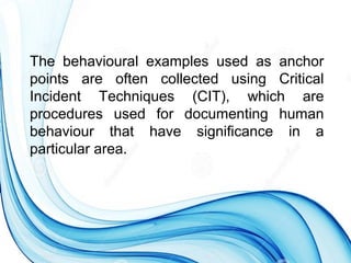 The behavioural examples used as anchor
points are often collected using Critical
Incident Techniques (CIT), which are
procedures used for documenting human
behaviour that have significance in a
particular area.
 
