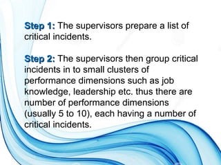 Step 1:Step 1: The supervisors prepare a list of
critical incidents.
Step 2:Step 2: The supervisors then group critical
incidents in to small clusters of
performance dimensions such as job
knowledge, leadership etc. thus there are
number of performance dimensions
(usually 5 to 10), each having a number of
critical incidents.
 