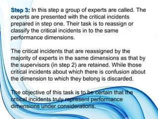 Step 3:Step 3: In this step a group of experts are called. The
experts are presented with the critical incidents
prepared in step one. Their task is to reassign or
classify the critical incidents in to the same
performance dimensions.
The critical incidents that are reassigned by the
majority of experts in the same dimensions as that by
the supervisors (in step 2) are retained. While those
critical incidents about which there is confusion about
the dimension to which they belong is discarded.
The objective of this task is to be certain that the
critical incidents truly represent performance
dimensions under considerations.
 