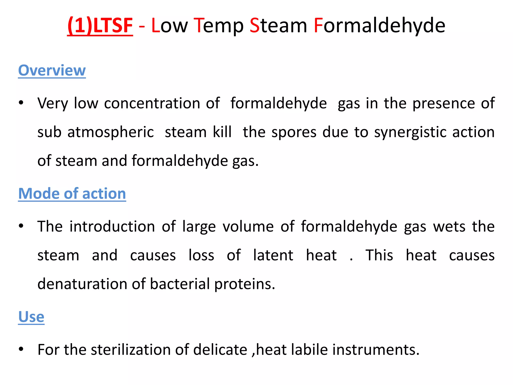 (1)LTSF - Low Temp Steam Formaldehyde
Overview
• Very low concentration of formaldehyde gas in the presence of
sub atmospheric steam kill the spores due to synergistic action
of steam and formaldehyde gas.
Mode of action
• The introduction of large volume of formaldehyde gas wets the
steam and causes loss of latent heat . This heat causes
denaturation of bacterial proteins.
Use
• For the sterilization of delicate ,heat labile instruments.
 