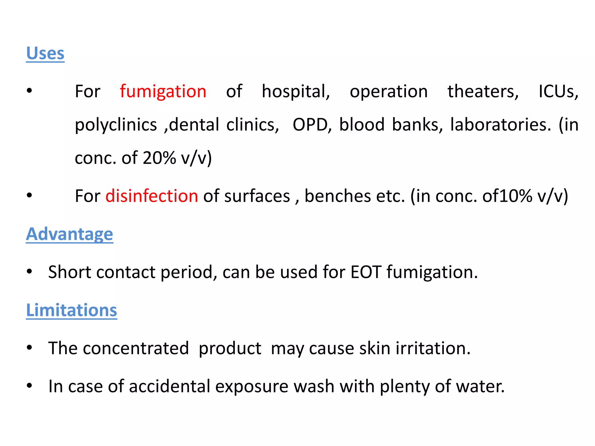 Uses
• For fumigation of hospital, operation theaters, ICUs,
polyclinics ,dental clinics, OPD, blood banks, laboratories. (in
conc. of 20% v/v)
• For disinfection of surfaces , benches etc. (in conc. of10% v/v)
Advantage
• Short contact period, can be used for EOT fumigation.
Limitations
• The concentrated product may cause skin irritation.
• In case of accidental exposure wash with plenty of water.
 
