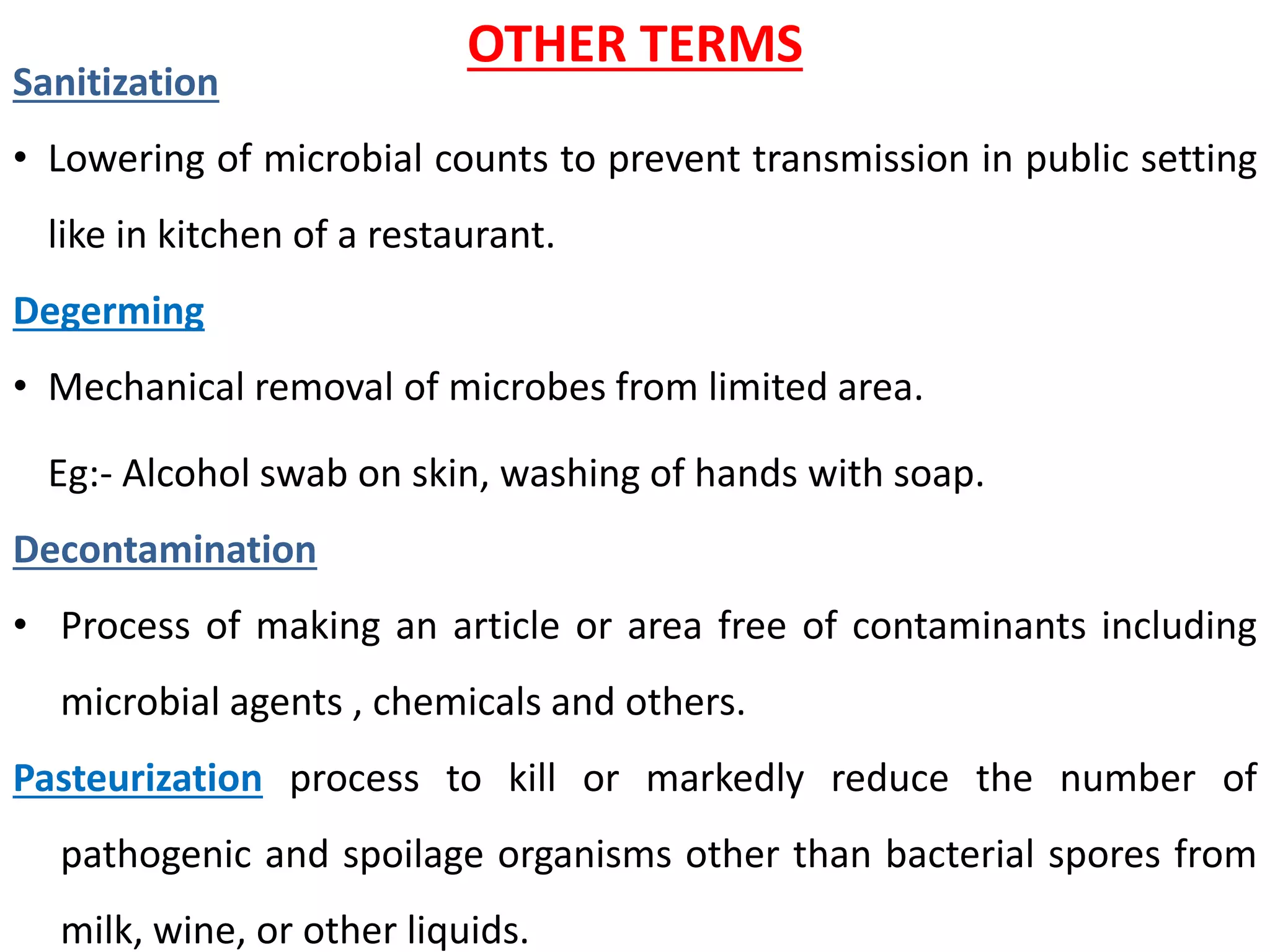 OTHER TERMS
Sanitization
• Lowering of microbial counts to prevent transmission in public setting
like in kitchen of a restaurant.
Degerming
• Mechanical removal of microbes from limited area.
Eg:- Alcohol swab on skin, washing of hands with soap.
Decontamination
• Process of making an article or area free of contaminants including
microbial agents , chemicals and others.
Pasteurization process to kill or markedly reduce the number of
pathogenic and spoilage organisms other than bacterial spores from
milk, wine, or other liquids.
 