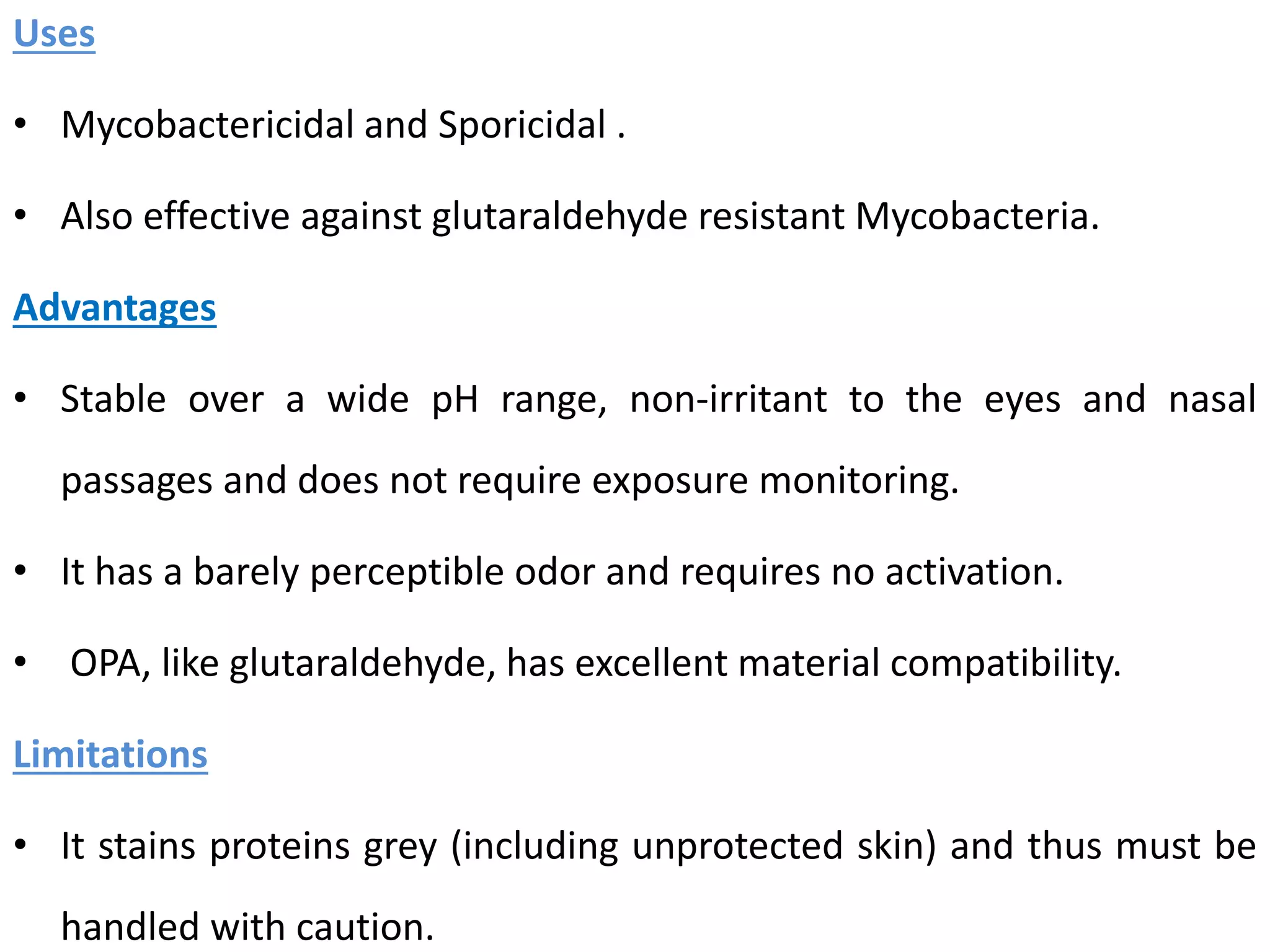 Uses
• Mycobactericidal and Sporicidal .
• Also effective against glutaraldehyde resistant Mycobacteria.
Advantages
• Stable over a wide pH range, non-irritant to the eyes and nasal
passages and does not require exposure monitoring.
• It has a barely perceptible odor and requires no activation.
• OPA, like glutaraldehyde, has excellent material compatibility.
Limitations
• It stains proteins grey (including unprotected skin) and thus must be
handled with caution.
 