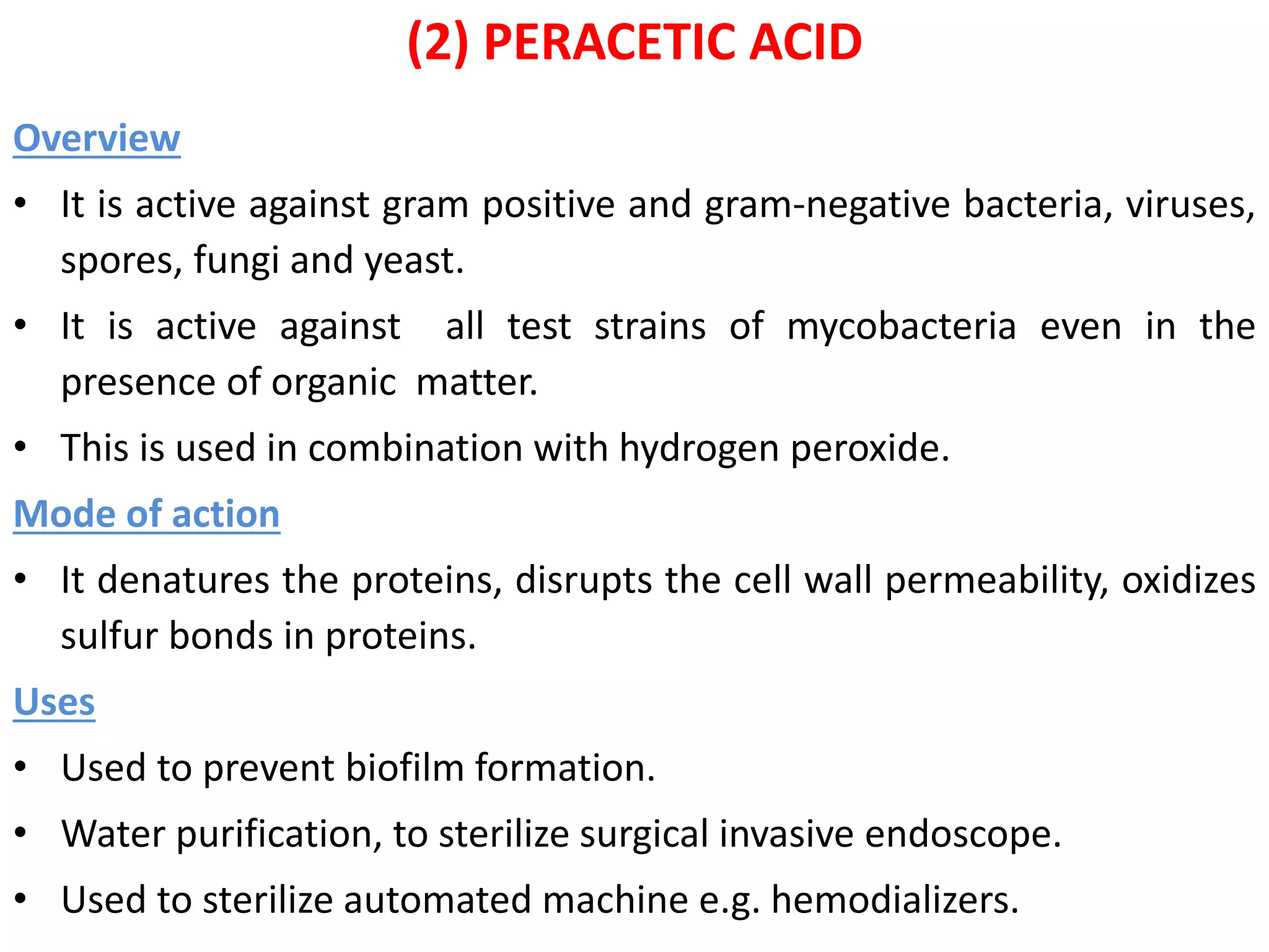 (2) PERACETIC ACID
Overview
• It is active against gram positive and gram-negative bacteria, viruses,
spores, fungi and yeast.
• It is active against all test strains of mycobacteria even in the
presence of organic matter.
• This is used in combination with hydrogen peroxide.
Mode of action
• It denatures the proteins, disrupts the cell wall permeability, oxidizes
sulfur bonds in proteins.
Uses
• Used to prevent biofilm formation.
• Water purification, to sterilize surgical invasive endoscope.
• Used to sterilize automated machine e.g. hemodializers.
 
