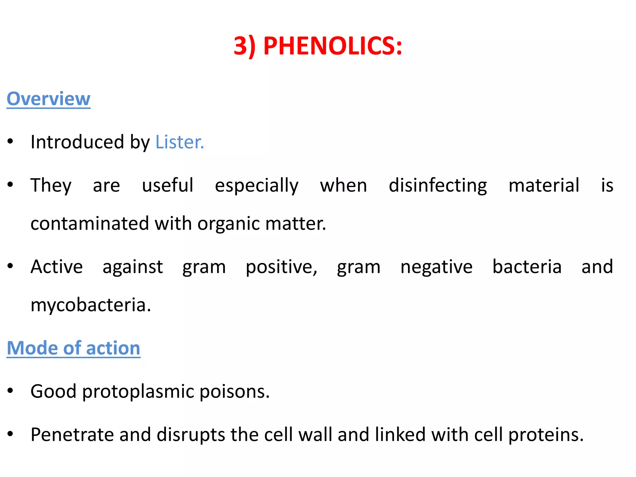 3) PHENOLICS:
Overview
• Introduced by Lister.
• They are useful especially when disinfecting material is
contaminated with organic matter.
• Active against gram positive, gram negative bacteria and
mycobacteria.
Mode of action
• Good protoplasmic poisons.
• Penetrate and disrupts the cell wall and linked with cell proteins.
 