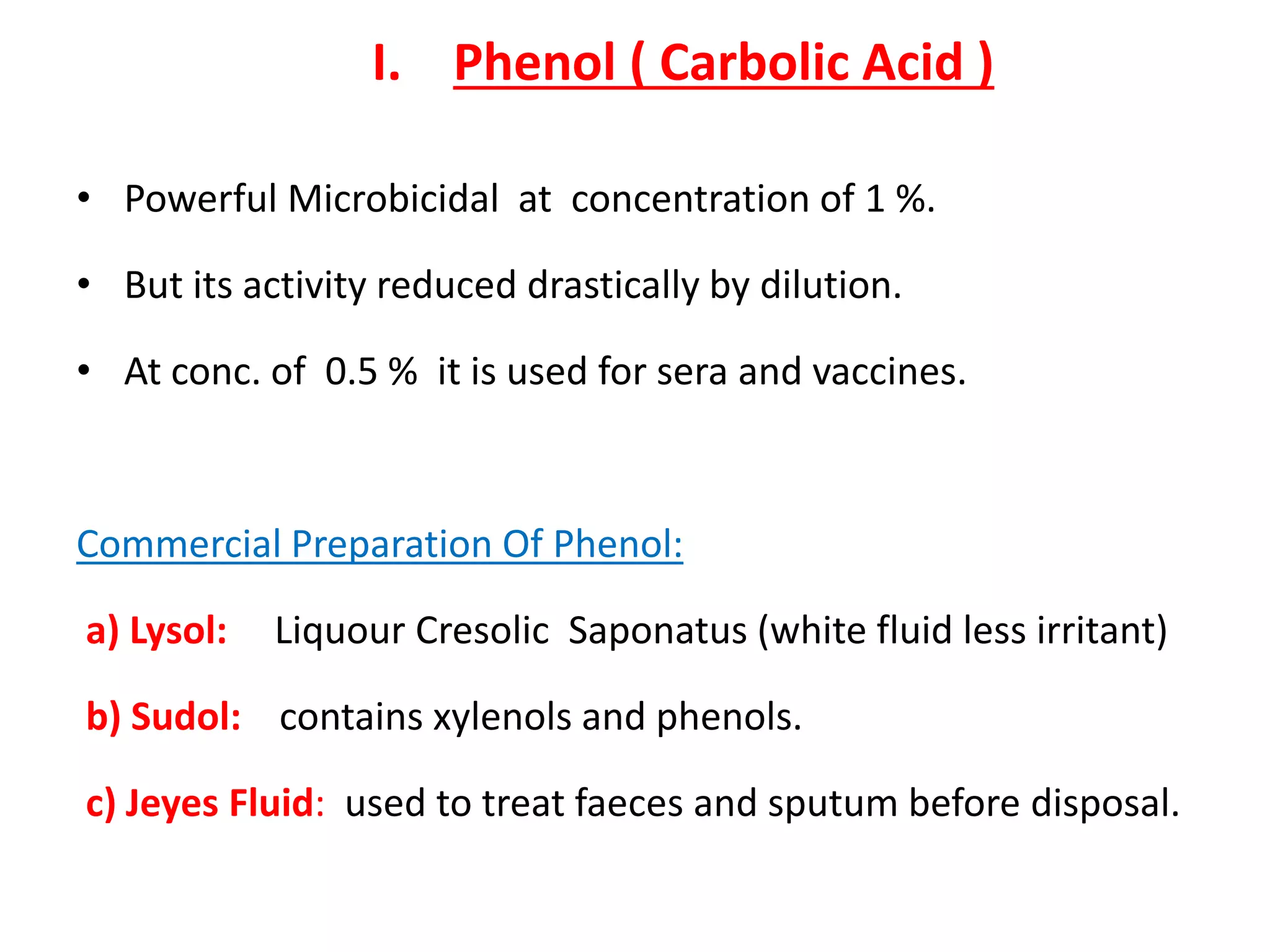 I. Phenol ( Carbolic Acid )
• Powerful Microbicidal at concentration of 1 %.
• But its activity reduced drastically by dilution.
• At conc. of 0.5 % it is used for sera and vaccines.
Commercial Preparation Of Phenol:
a) Lysol: Liquour Cresolic Saponatus (white fluid less irritant)
b) Sudol: contains xylenols and phenols.
c) Jeyes Fluid: used to treat faeces and sputum before disposal.
 