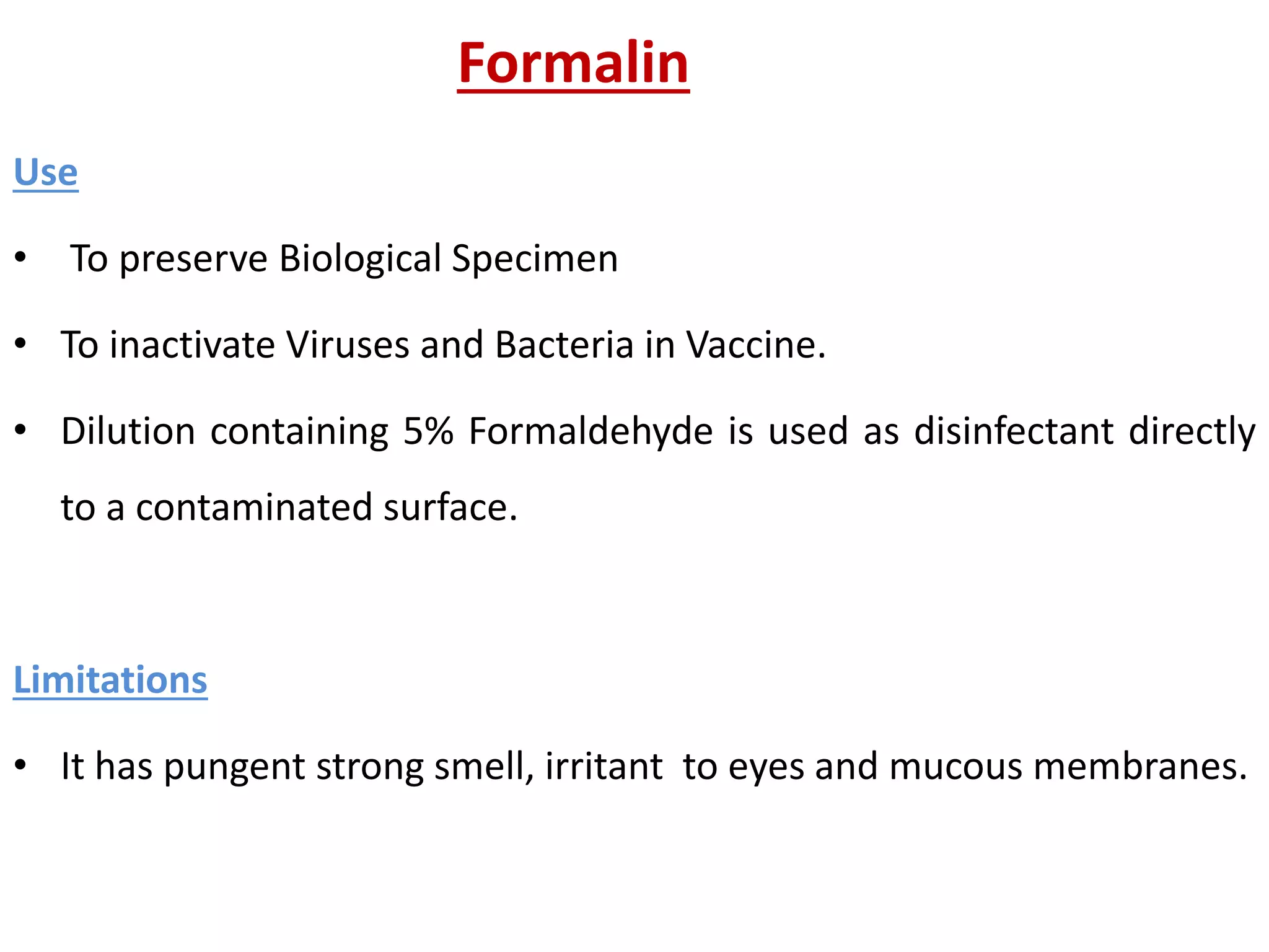 Formalin
Use
• To preserve Biological Specimen
• To inactivate Viruses and Bacteria in Vaccine.
• Dilution containing 5% Formaldehyde is used as disinfectant directly
to a contaminated surface.
Limitations
• It has pungent strong smell, irritant to eyes and mucous membranes.
 