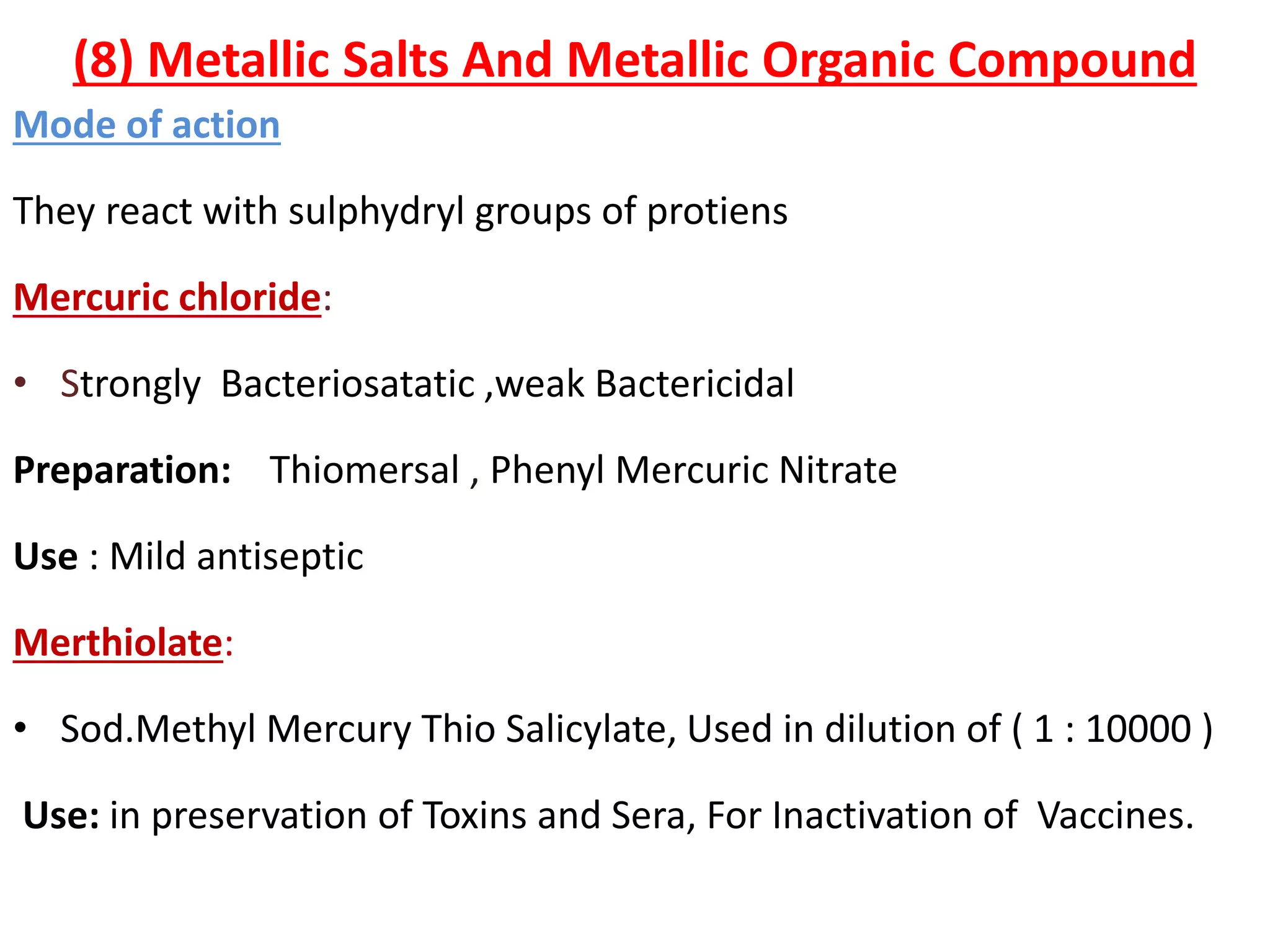 (8) Metallic Salts And Metallic Organic Compound
Mode of action
They react with sulphydryl groups of protiens
Mercuric chloride:
• Strongly Bacteriosatatic ,weak Bactericidal
Preparation: Thiomersal , Phenyl Mercuric Nitrate
Use : Mild antiseptic
Merthiolate:
• Sod.Methyl Mercury Thio Salicylate, Used in dilution of ( 1 : 10000 )
Use: in preservation of Toxins and Sera, For Inactivation of Vaccines.
 