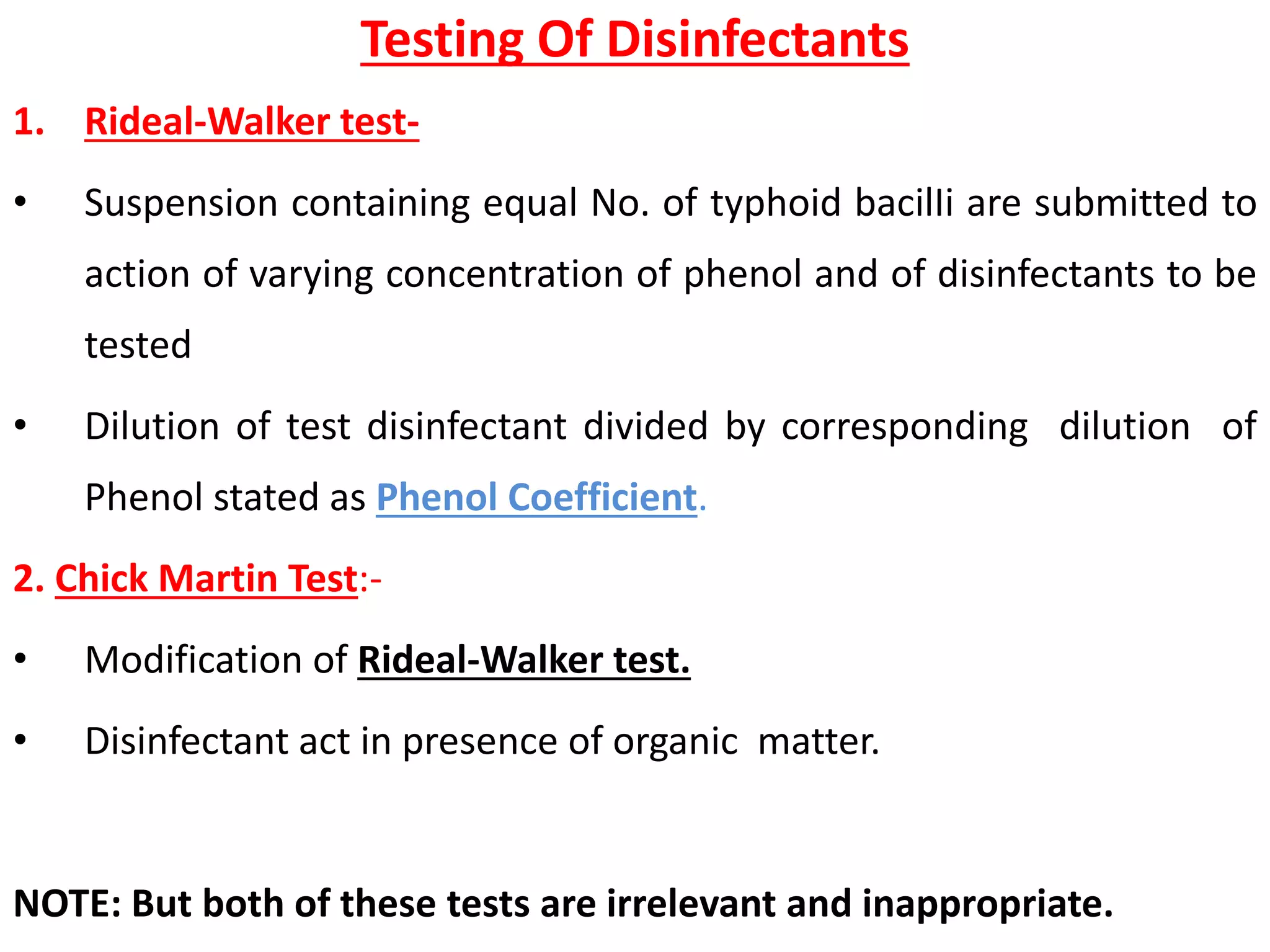 Testing Of Disinfectants
1. Rideal-Walker test-
• Suspension containing equal No. of typhoid bacilIi are submitted to
action of varying concentration of phenol and of disinfectants to be
tested
• Dilution of test disinfectant divided by corresponding dilution of
Phenol stated as Phenol Coefficient.
2. Chick Martin Test:-
• Modification of Rideal-Walker test.
• Disinfectant act in presence of organic matter.
NOTE: But both of these tests are irrelevant and inappropriate.
 