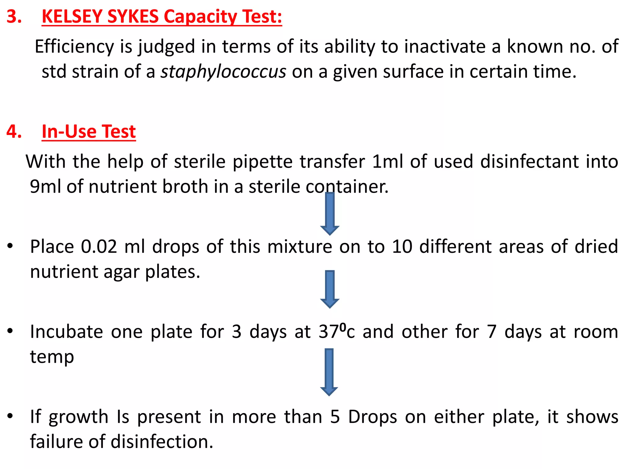 3. KELSEY SYKES Capacity Test:
Efficiency is judged in terms of its ability to inactivate a known no. of
std strain of a staphylococcus on a given surface in certain time.
4. In-Use Test
With the help of sterile pipette transfer 1ml of used disinfectant into
9ml of nutrient broth in a sterile container.
• Place 0.02 ml drops of this mixture on to 10 different areas of dried
nutrient agar plates.
• Incubate one plate for 3 days at 370c and other for 7 days at room
temp
• If growth Is present in more than 5 Drops on either plate, it shows
failure of disinfection.
 