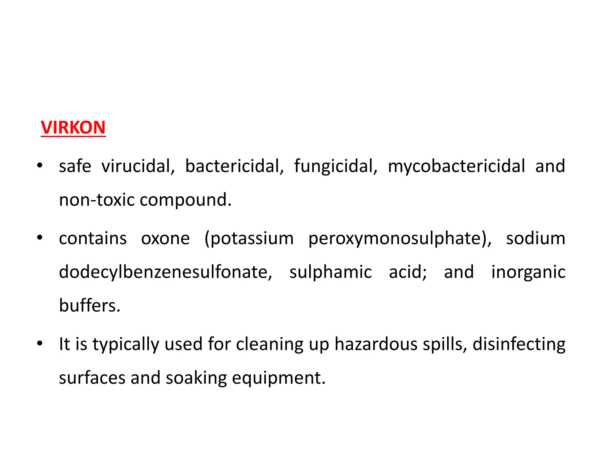 VIRKON
• safe virucidal, bactericidal, fungicidal, mycobactericidal and
non-toxic compound.
• contains oxone (potassium peroxymonosulphate), sodium
dodecylbenzenesulfonate, sulphamic acid; and inorganic
buffers.
• It is typically used for cleaning up hazardous spills, disinfecting
surfaces and soaking equipment.
 