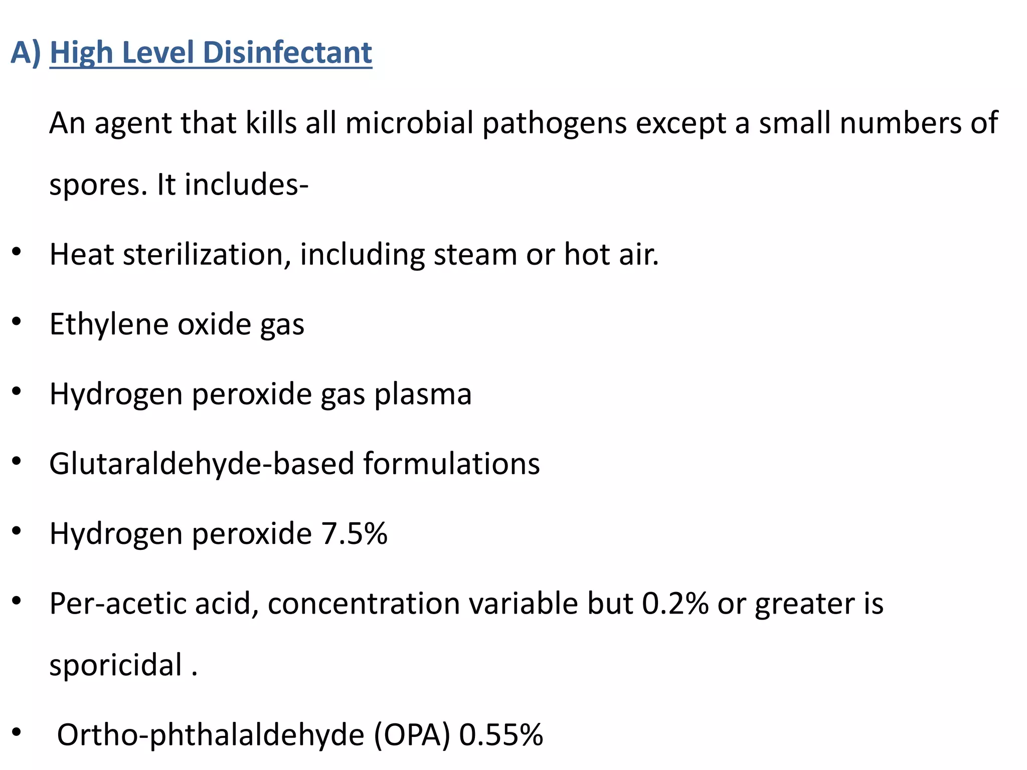 A) High Level Disinfectant
An agent that kills all microbial pathogens except a small numbers of
spores. It includes-
• Heat sterilization, including steam or hot air.
• Ethylene oxide gas
• Hydrogen peroxide gas plasma
• Glutaraldehyde-based formulations
• Hydrogen peroxide 7.5%
• Per-acetic acid, concentration variable but 0.2% or greater is
sporicidal .
• Ortho-phthalaldehyde (OPA) 0.55%
 