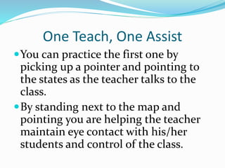 One Teach, One Assist
You can practice the first one by
picking up a pointer and pointing to
the states as the teacher talks to the
class.
By standing next to the map and
pointing you are helping the teacher
maintain eye contact with his/her
students and control of the class.
 