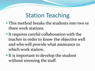 Station Teaching
 This method breaks the students into two or
three work stations.
 It requires careful collaboration with the
teacher in order to know the objective well
and who will provide what assistance to
which work station.
 It is important to develop the student
without stressing the staff.
 