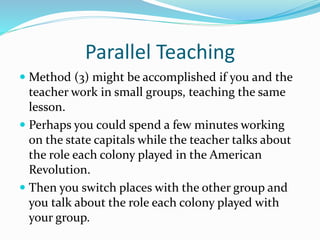 Parallel Teaching
 Method (3) might be accomplished if you and the
teacher work in small groups, teaching the same
lesson.
 Perhaps you could spend a few minutes working
on the state capitals while the teacher talks about
the role each colony played in the American
Revolution.
 Then you switch places with the other group and
you talk about the role each colony played with
your group.
 