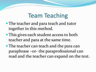 Team Teaching
 The teacher and para teach and tutor
together in this method.
 This gives each student access to both
teacher and para at the same time.
 The teacher can teach and the para can
paraphrase –or- the paraprofessional can
read and the teacher can expand on the text.
 
