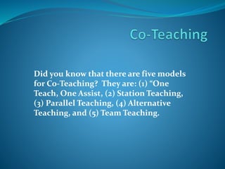 Did you know that there are five models
for Co-Teaching? They are: (1) “One
Teach, One Assist, (2) Station Teaching,
(3) Parallel Teaching, (4) Alternative
Teaching, and (5) Team Teaching.
 