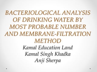 BACTERIOLOGICAL ANALYSIS
OF DRINKING WATER BY
MOST PROBABLE NUMBER
AND MEMBRANE-FILTRATION
METHOD
Kamal Education Land
Kamal Singh Khadka
Anji Sherpa
 