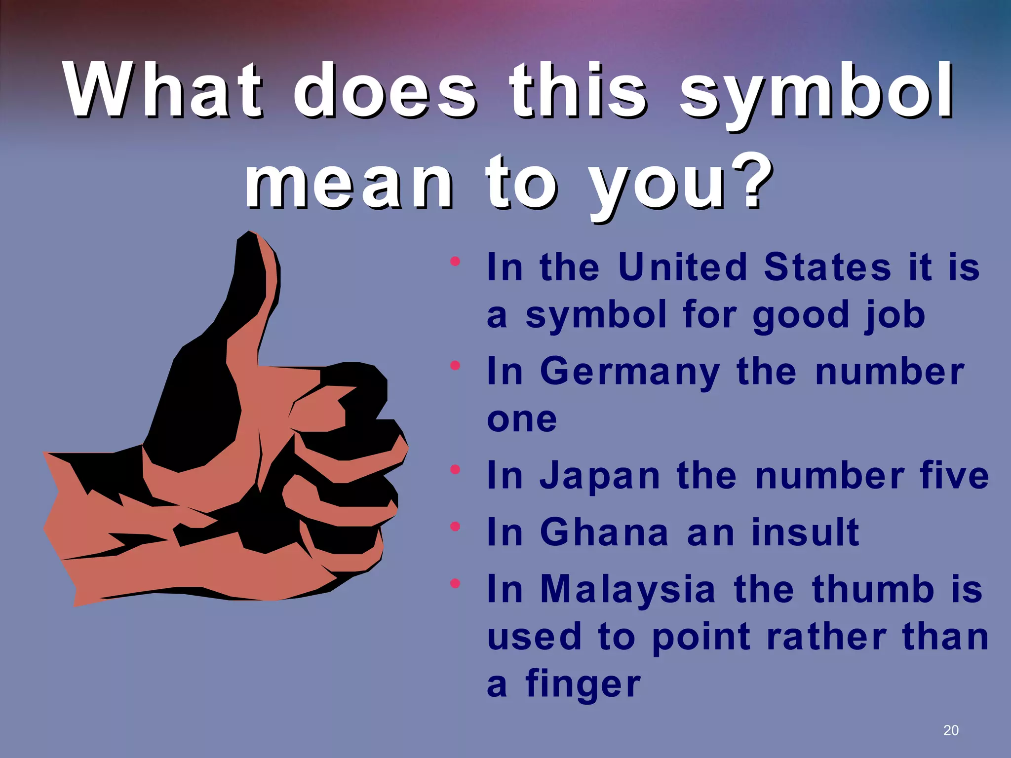 What does this symbol
mean to you?
• In the United States it is
a symbol for good job
• In Germany the number
one
• In Japan the number five
• In Ghana an insult
• In Malaysia the thumb is
used to point rather than
a finger
20

 