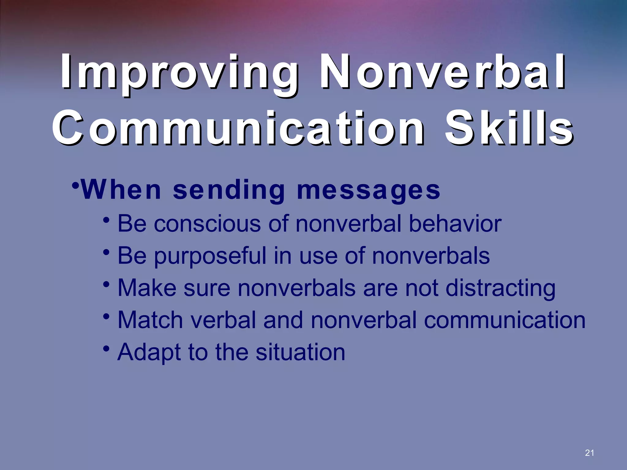 Improving Nonverbal
Communication Skills
•When sending messages
• Be conscious of nonverbal behavior
• Be purposeful in use of nonverbals
• Make sure nonverbals are not distracting
• Match verbal and nonverbal communication
• Adapt to the situation

21

 