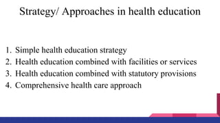 Strategy/ Approaches in health education
1. Simple health education strategy
2. Health education combined with facilities or services
3. Health education combined with statutory provisions
4. Comprehensive health care approach
 