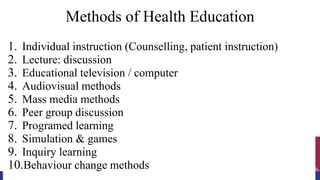 Methods of Health Education
1. Individual instruction (Counselling, patient instruction)
2. Lecture: discussion
3. Educational television / computer
4. Audiovisual methods
5. Mass media methods
6. Peer group discussion
7. Programed learning
8. Simulation & games
9. Inquiry learning
10.Behaviour change methods
 