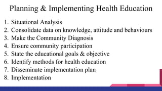Planning & Implementing Health Education
1. Situational Analysis
2. Consolidate data on knowledge, attitude and behaviours
3. Make the Community Diagnosis
4. Ensure community participation
5. State the educational goals & objective
6. Identify methods for health education
7. Disseminate implementation plan
8. Implementation
 