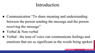 Introduction
● Communication “To share meaning and understanding
between the person sending the message and the person
receiving the message”
● Verbal & Non-verbal
● Verbal - the tone of voice can communicate feelings and
emotions that are as significant as the words being spoken
 