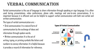 Verbal communication
Verbal communication is the use of language to share information through speaking or sign language. It is, often
used during presentations, video conferences, phone calls, meetings and one-to-one conversations. It is
important because it is efficient and can be helpful to support verbal communication with both non-verbal and
written communication.
The types of verbal communication are :-
• Oral communication: It is natural form of
communication by the exchange of ideas and
information through spoken words.
• Written communication: It is the act of
writing, typing, or printing symbols like letters and
numbers to convey information. It is helpful because
it provides a record of information for reference.
 