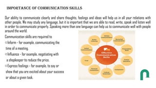 IMPORTANCE OF COMMUNICATION SKILLS
Our ability to communicate clearly and share thoughts, feelings and ideas will help us in all your relations with
other people. We may study any language, but it is important that we are able to read, write, speak and listen well
in order to communicate properly. Speaking more than one language can help us to communicate well with people
around the world.
Communication skills are required to
oInform - for example, communicating the
time of a meeting.
oInfluence - for example, negotiating with
a shopkeeper to reduce the price.
oExpress feelings - for example, to say or
show that you are excited about your success
or about a given task.
 