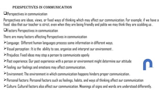 PERSPECTIVES IN COMMUNICATION
Perspectives in communication
Perspectives are ideas, views, or fixed ways of thinking which may affect our communication. For example, if we have a
fixed idea that our teacher is strict, even when they are being friendly and polite we may think they are scolding us .
Factors Perspectives in communication
There are many factors affecting Perspectives in communication
Language: Different human languages process same information in different ways.
Visual perception : It is the ability to see, organise and interpret our environment .
Prejudice: Fixed ideas may stop a person to communicate openly
Past experience: Our past experience with a person or environment might determine our attitude
Feeling: our feelings and emotions may affect communication.
Environment: The environment in which communication happens hinders proper communication.
Personal factors: Personal factors such as feelings, habits, and ways of thinking affect our communication
Culture: Cultural factors also affect our communication. Meanings of signs and words are understood differently.
 